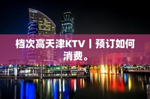 档次高天津KTV丨预订如何消费。