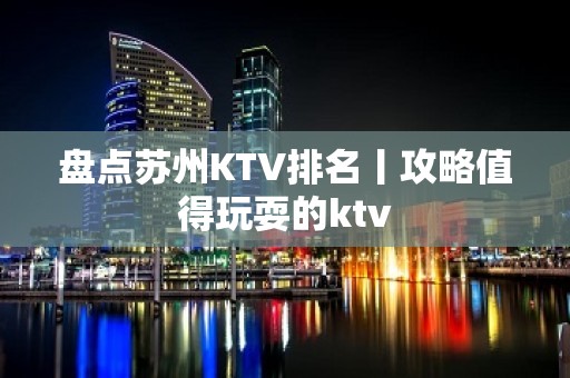 盘点苏州KTV排名丨攻略值得玩耍的ktv