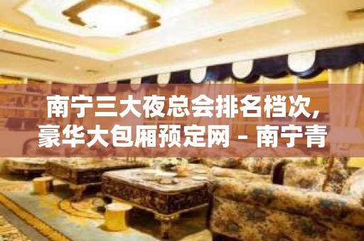 南宁三大夜总会排名档次,豪华大包厢预定网 – 南宁青秀KTV排名大全