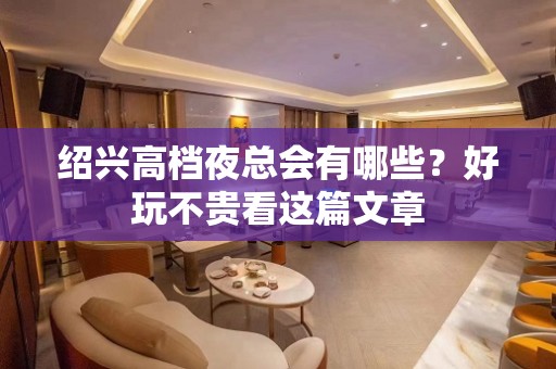 绍兴高档夜总会有哪些？好玩不贵看这篇文章