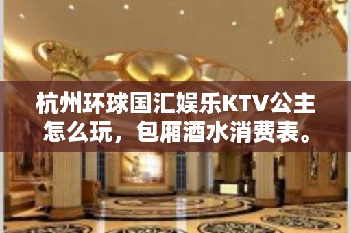 杭州环球国汇娱乐KTV公主怎么玩，包厢酒水消费表。