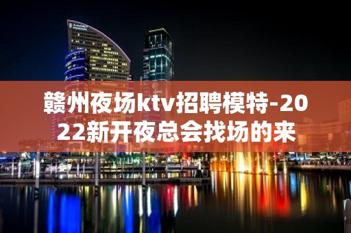 赣州夜场ktv招聘模特-2022新开夜总会找场的来