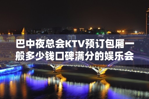 巴中夜总会KTV预订包厢一般多少钱口碑满分的娱乐会所