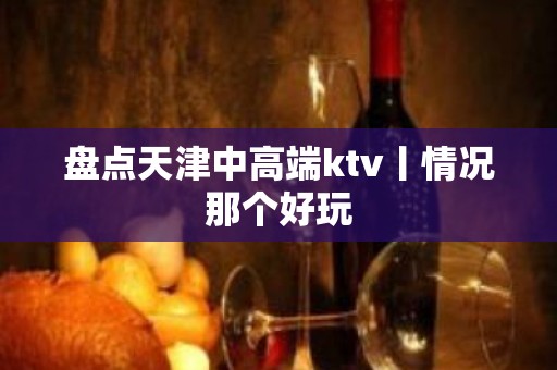 盘点天津中高端ktv丨情况那个好玩