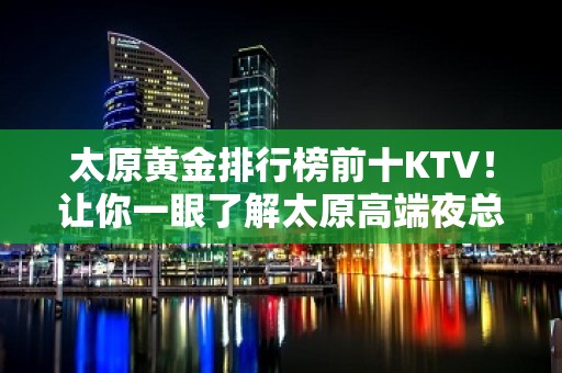 太原黄金排行榜前十KTV！让你一眼了解太原高端夜总会全局