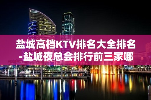 盐城高档KTV排名大全排名-盐城夜总会排行前三家哪家好耍？