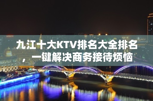 九江十大KTV排名大全排名，一键解决商务接待烦恼