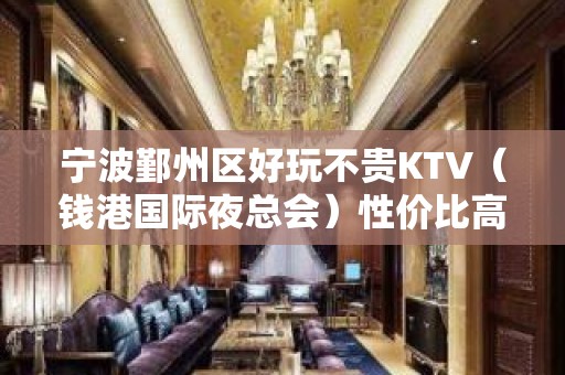 宁波鄞州区好玩不贵KTV（钱港国际夜总会）性价比高。