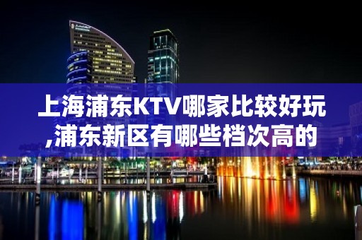 上海浦东KTV哪家比较好玩,浦东新区有哪些档次高的KTV排名大全会所