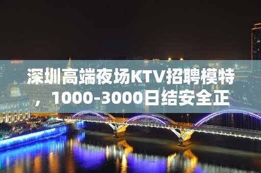 深圳高端夜场KTV招聘模特，1000-3000日结安全正规无疫情