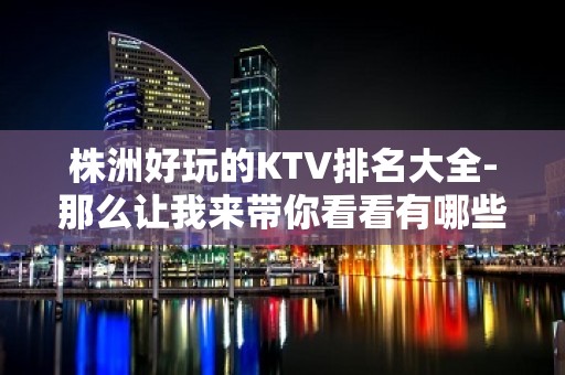 株洲好玩的KTV排名大全-那么让我来带你看看有哪些高端ktv