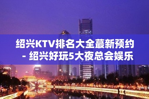 绍兴KTV排名大全蕞新预约－绍兴好玩5大夜总会娱乐场所