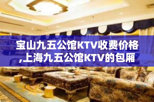 宝山九五公馆KTV收费价格,上海九五公馆KTV的包厢环境怎么样？