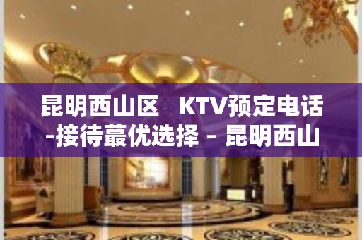 昆明西山区   KTV预定电话-接待蕞优选择 – 昆明西山KTV排名大全