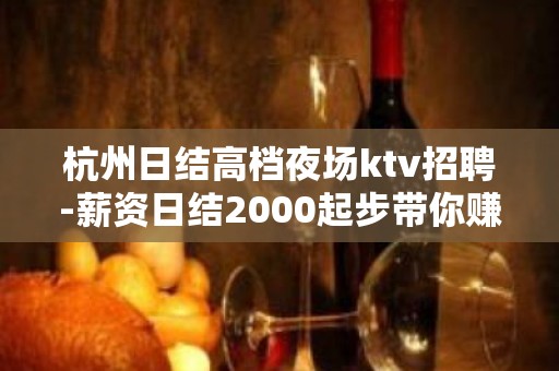 杭州日结高档夜场ktv招聘-薪资日结2000起步带你赚钱衣锦还乡