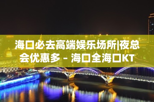 海口必去高端娱乐场所|夜总会优惠多 – 海口全海口KTV排名大全