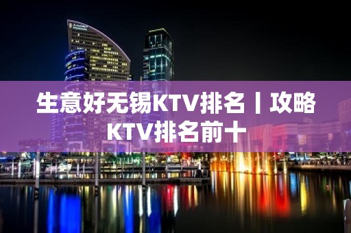 生意好无锡KTV排名丨攻略KTV排名前十