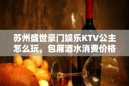 苏州盛世豪门娱乐KTV公主怎么玩，包厢酒水消费价格表。