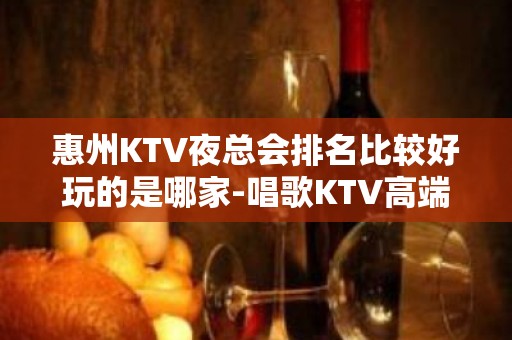 惠州KTV夜总会排名比较好玩的是哪家-唱歌KTV高端预定