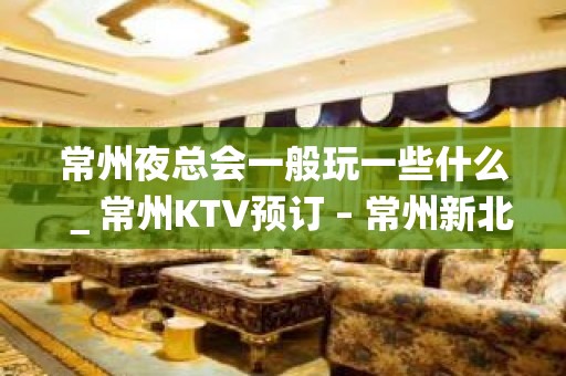 常州夜总会一般玩一些什么＿常州KTV预订 – 常州新北KTV排名大全