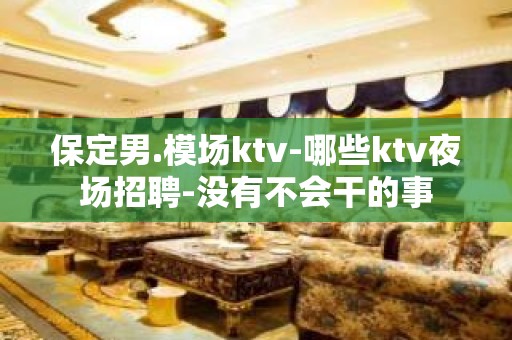 保定男.模场ktv-哪些ktv夜场招聘-没有不会干的事