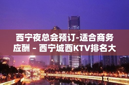 西宁夜总会预订-适合商务应酬 – 西宁城西KTV排名大全