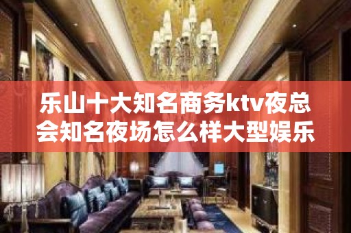 乐山十大知名商务ktv夜总会知名夜场怎么样大型娱乐会所