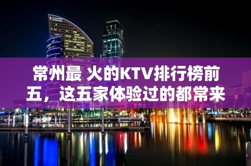 常州最 火的KTV排行榜前五，这五家体验过的都常来