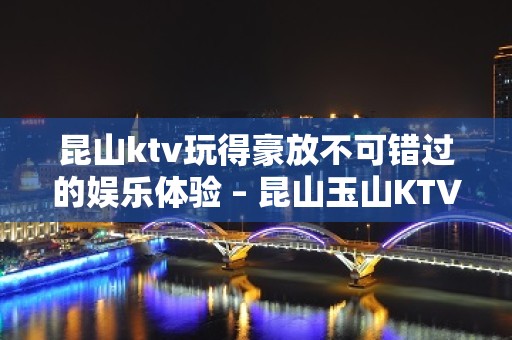 昆山ktv玩得豪放不可错过的娱乐体验 – 昆山玉山KTV排名大全