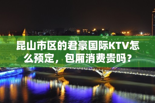 昆山市区的君豪国际KTV怎么预定，包厢消费贵吗？