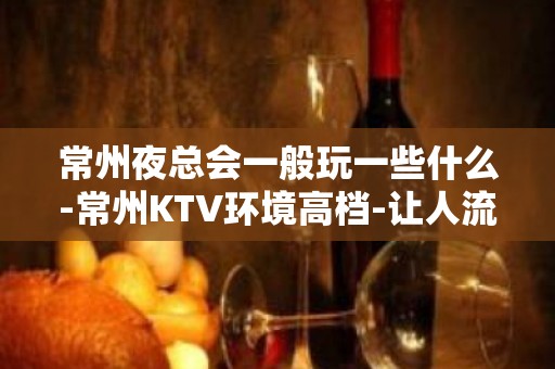 常州夜总会一般玩一些什么-常州KTV环境高档-让人流连忘返