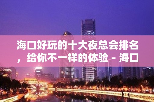 海口好玩的十大夜总会排名，给你不一样的体验 – 海口龙华KTV排名大全