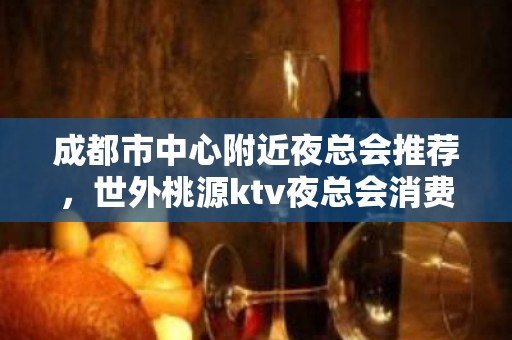 成都市中心附近夜总会推荐，世外桃源ktv夜总会消费如何？