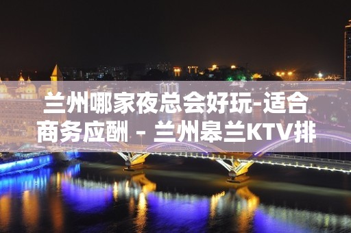 兰州哪家夜总会好玩-适合商务应酬 – 兰州皋兰KTV排名大全