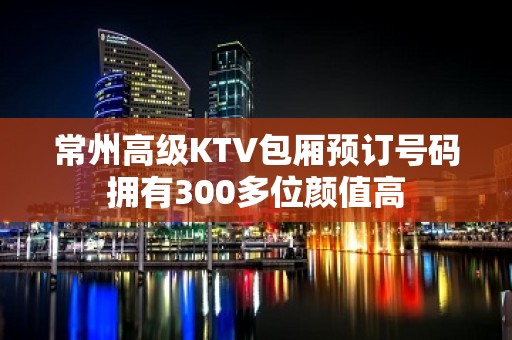 常州高级KTV包厢预订号码拥有300多位颜值高