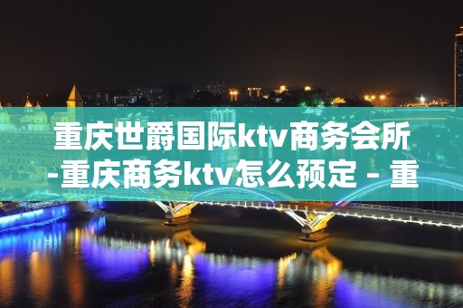 重庆世爵国际ktv商务会所-重庆商务ktv怎么预定 – 重庆武隆KTV排名大全