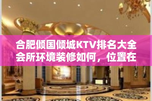 合肥倾国倾城KTV排名大全会所环境装修如何，位置在哪里。