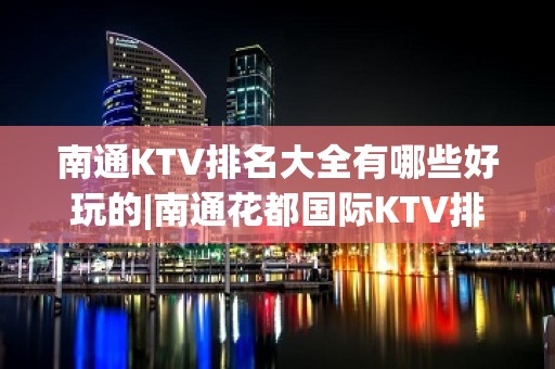 南通KTV排名大全有哪些好玩的|南通花都国际KTV排名大全 – 南通崇川KTV排名大全