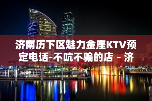 济南历下区魅力金座KTV预定电话-不吭不骗的店 – 济南历下KTV排名大全