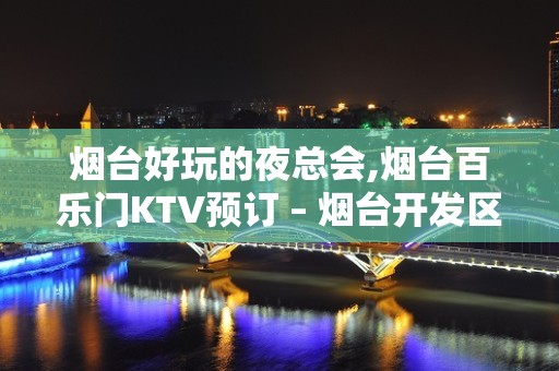 烟台好玩的夜总会,烟台百乐门KTV预订 – 烟台开发区KTV排名大全