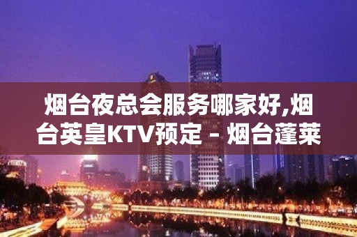 烟台夜总会服务哪家好,烟台英皇KTV预定 – 烟台蓬莱KTV排名大全