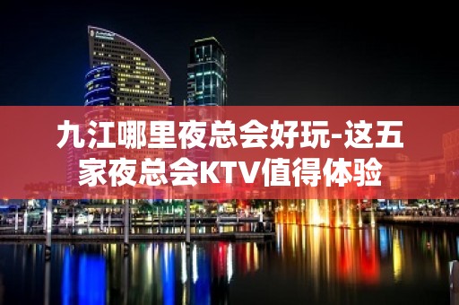 九江哪里夜总会好玩-这五家夜总会KTV值得体验