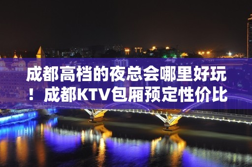 成都高档的夜总会哪里好玩！成都KTV包厢预定性价比高