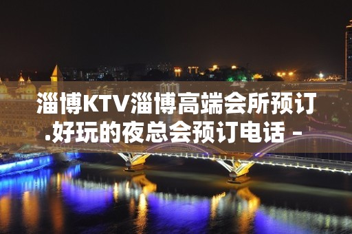 淄博KTV淄博高端会所预订.好玩的夜总会预订电话 – 淄博张店KTV排名大全