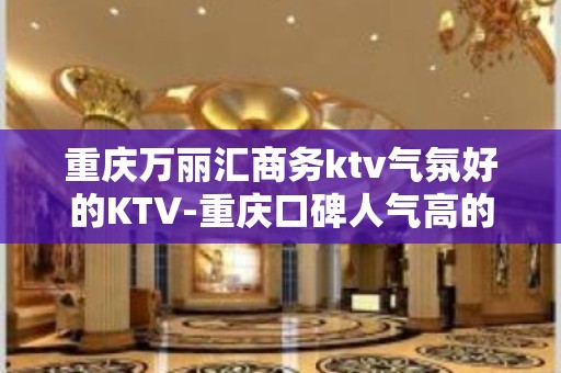 重庆万丽汇商务ktv气氛好的KTV-重庆口碑人气高的ktv – 重庆合川KTV排名大全