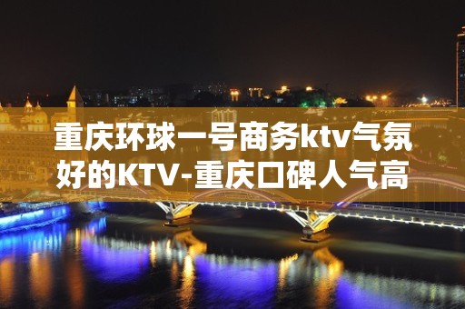 重庆环球一号商务ktv气氛好的KTV-重庆口碑人气高的ktv – 重庆江津KTV排名大全