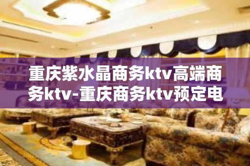 重庆紫水晶商务ktv高端商务ktv-重庆商务ktv预定电话 – 重庆黔江KTV排名大全