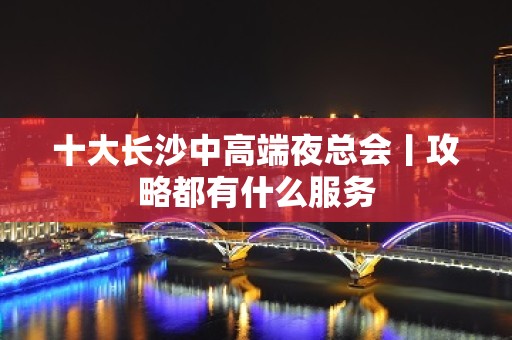 十大长沙中高端夜总会丨攻略都有什么服务