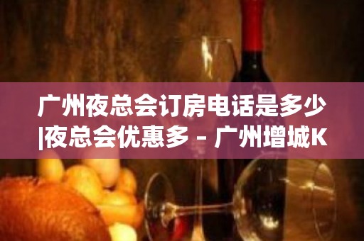 广州夜总会订房电话是多少|夜总会优惠多 – 广州增城KTV排名大全