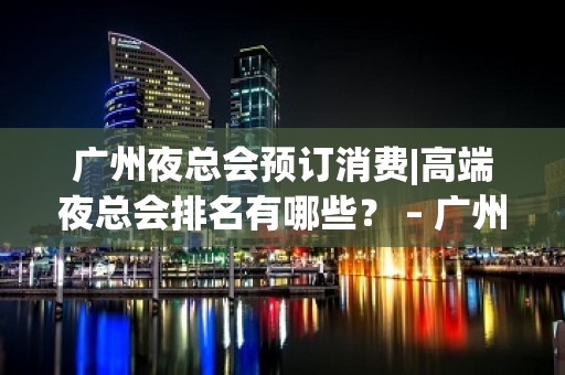 广州夜总会预订消费|高端夜总会排名有哪些？ – 广州越秀KTV排名大全